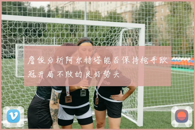 詹俊分析阿尔特塔能否保持枪手欧冠开局不败的良好势头