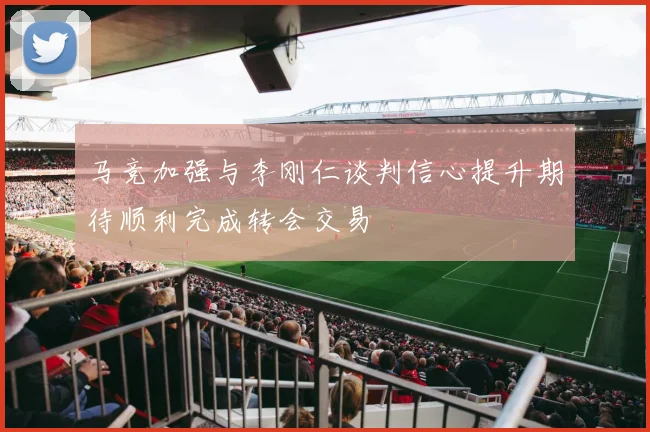 马竞加强与李刚仁谈判信心提升期待顺利完成转会交易