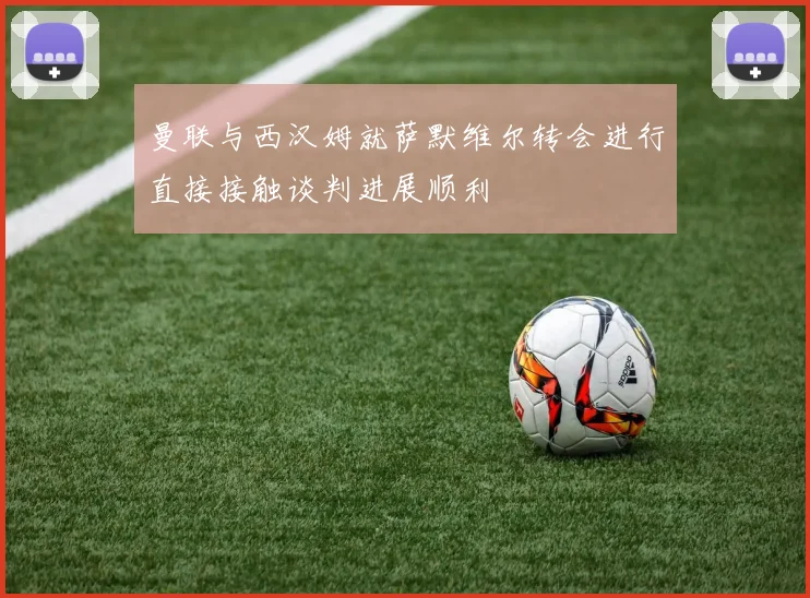 曼联与西汉姆就萨默维尔转会进行直接接触谈判进展顺利