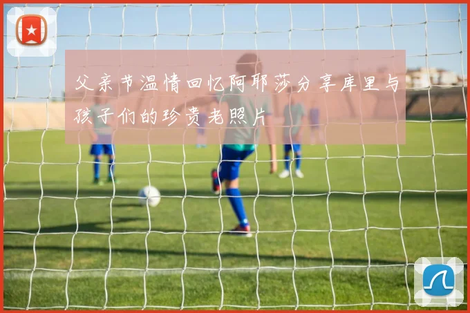 父亲节温情回忆阿耶莎分享库里与孩子们的珍贵老照片