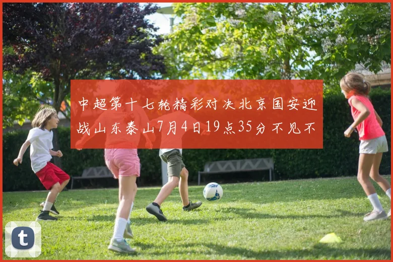 中超第十七轮精彩对决北京国安迎战山东泰山7月4日19点35分不见不散