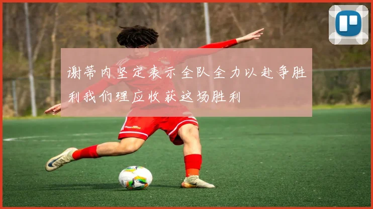 谢蒂内坚定表示全队全力以赴争胜利我们理应收获这场胜利
