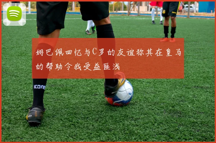 姆巴佩回忆与C罗的友谊称其在皇马的帮助令我受益匪浅