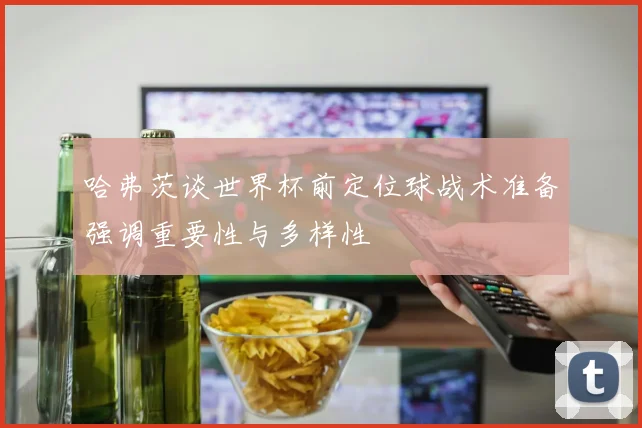 哈弗茨谈世界杯前定位球战术准备强调重要性与多样性