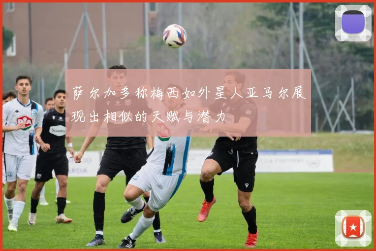 萨尔加多称梅西如外星人亚马尔展现出相似的天赋与潜力