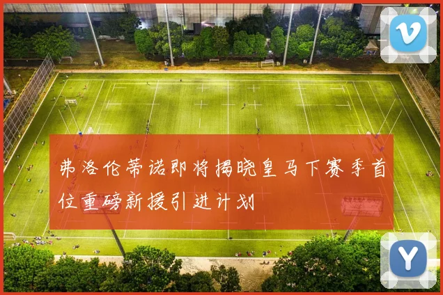 弗洛伦蒂诺即将揭晓皇马下赛季首位重磅新援引进计划