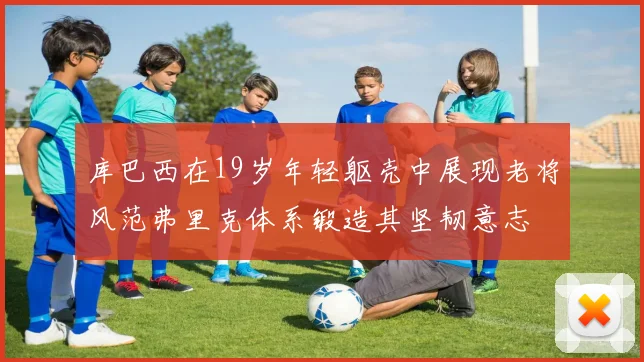 库巴西在19岁年轻躯壳中展现老将风范弗里克体系锻造其坚韧意志