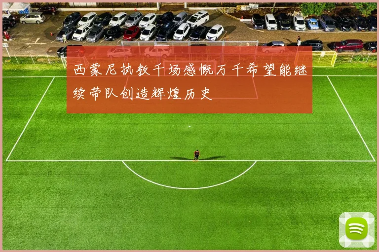 西蒙尼执教千场感慨万千希望能继续带队创造辉煌历史
