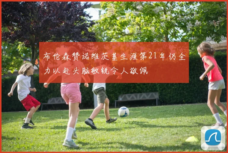 布伦森赞诺维茨基生涯第21年仍全力以赴头脑敏锐令人敬佩
