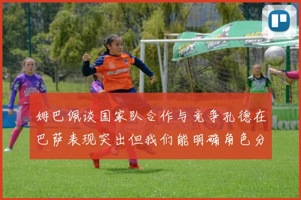 姆巴佩谈国家队合作与竞争孔德在巴萨表现突出但我们能明确角色分工