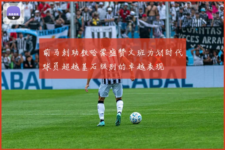 前马刺助教哈蒙盛赞文班为划时代球员超越基石级别的卓越表现