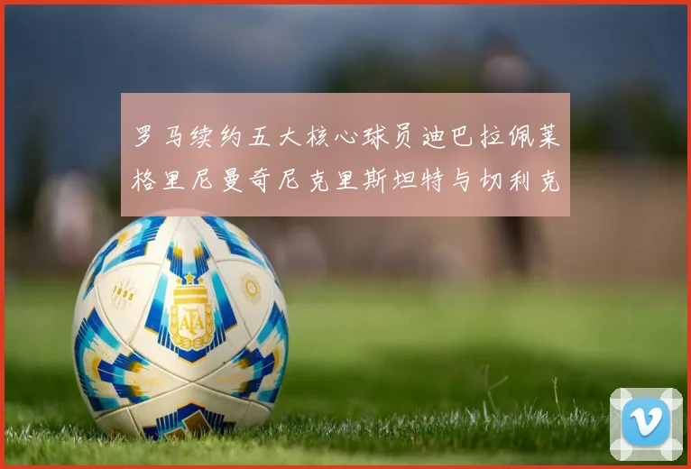 罗马续约五大核心球员迪巴拉佩莱格里尼曼奇尼克里斯坦特与切利克共创未来