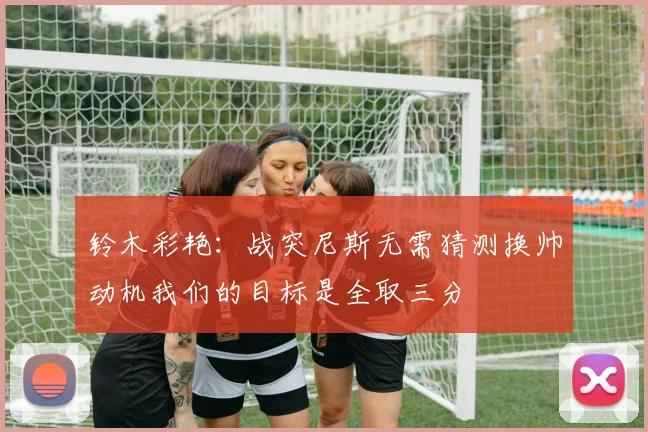 铃木彩艳：战突尼斯无需猜测换帅动机我们的目标是全取三分