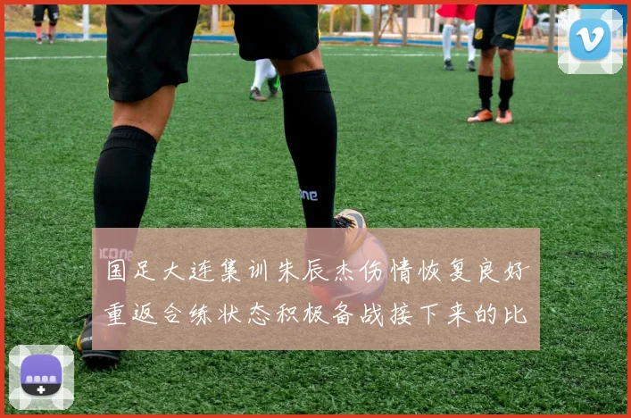 国足大连集训朱辰杰伤情恢复良好重返合练状态积极备战接下来的比赛