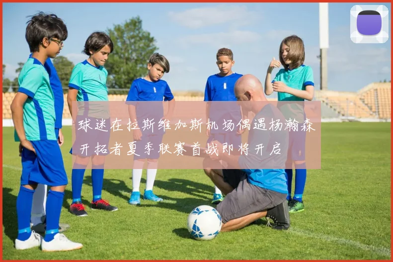 球迷在拉斯维加斯机场偶遇杨瀚森开拓者夏季联赛首战即将开启