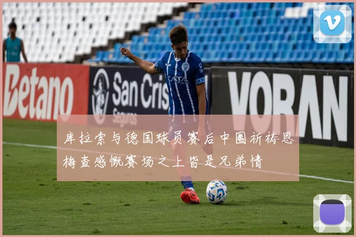 库拉索与德国球员赛后中圈祈祷恩梅查感慨赛场之上皆是兄弟情