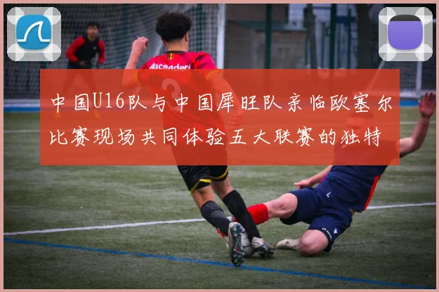 中国U16队与中国犀旺队亲临欧塞尔比赛现场共同体验五大联赛的独特魅力