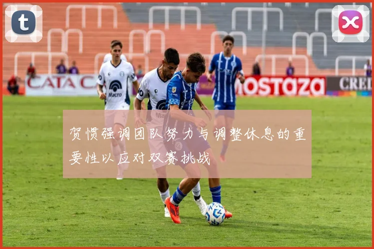 贺惯强调团队努力与调整休息的重要性以应对双赛挑战