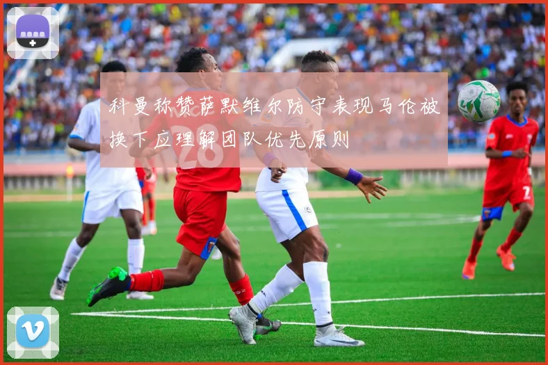 科曼称赞萨默维尔防守表现马伦被换下应理解团队优先原则